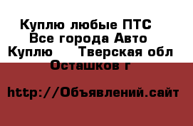 Куплю любые ПТС. - Все города Авто » Куплю   . Тверская обл.,Осташков г.